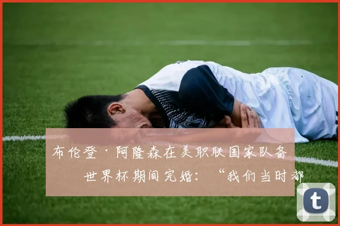 布伦登·阿隆森在美职联国家队备战世界杯期间完婚：“我们当时都慌了”
